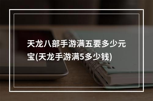 天龙八部手游满五要多少元宝(天龙手游满5多少钱)