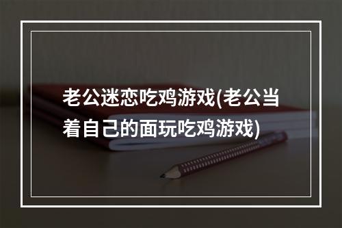 老公迷恋吃鸡游戏(老公当着自己的面玩吃鸡游戏)