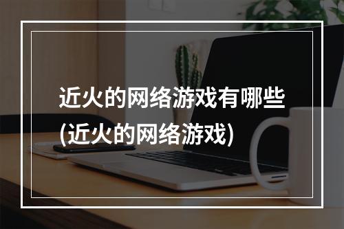 近火的网络游戏有哪些(近火的网络游戏)