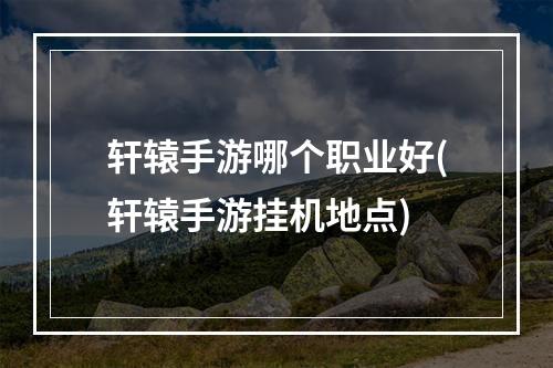 轩辕手游哪个职业好(轩辕手游挂机地点)