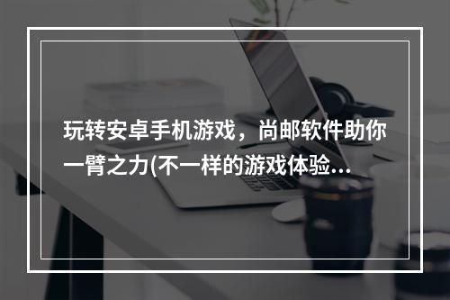 玩转安卓手机游戏，尚邮软件助你一臂之力(不一样的游戏体验，尽在安卓尚邮软件)