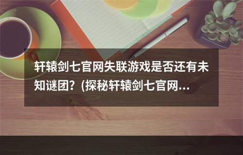 轩辕剑七官网失联游戏是否还有未知谜团？(探秘轩辕剑七官网失踪之谜)