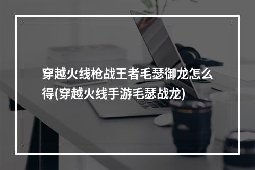 穿越火线枪战王者毛瑟御龙怎么得(穿越火线手游毛瑟战龙)