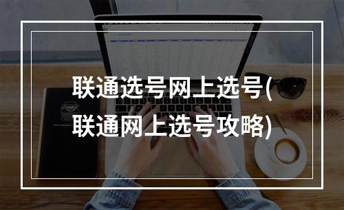 联通选号网上选号(联通网上选号攻略)