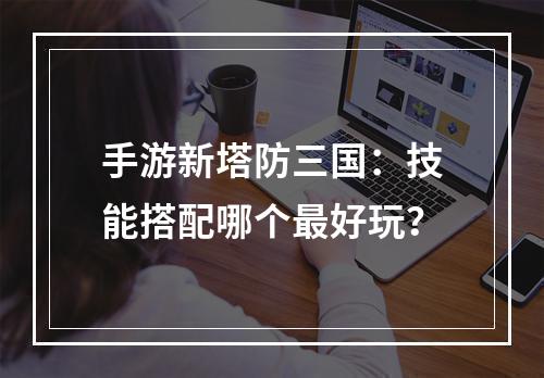 手游新塔防三国：技能搭配哪个最好玩？