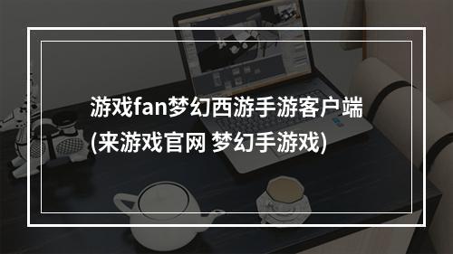 游戏fan梦幻西游手游客户端(来游戏官网 梦幻手游戏)