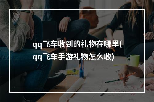 qq飞车收到的礼物在哪里(qq飞车手游礼物怎么收)