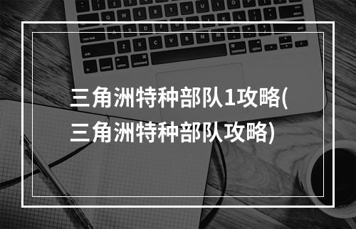 三角洲特种部队1攻略(三角洲特种部队攻略)