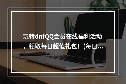 玩转dnfQQ会员在线福利活动，领取每日超值礼包！(每日不可错过)(dnfQQ会员在线福利活动，免费领取珍贵物品，畅享游戏人生！(限时大放送))