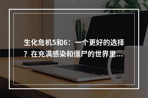 生化危机5和6：一个更好的选择？在充满感染和僵尸的世界里生存并不是一件容易的事情。不幸的是，这正是《生化危机》系列游戏所描绘的情况。如果你在尝试选择在5或6这两