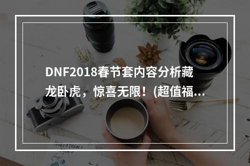 DNF2018春节套内容分析藏龙卧虎，惊喜无限！(超值福利，抢手不已)