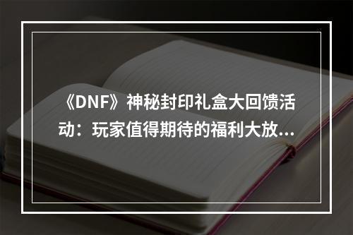 《DNF》神秘封印礼盒大回馈活动：玩家值得期待的福利大放送