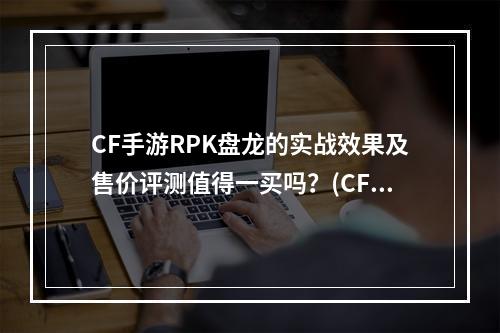 CF手游RPK盘龙的实战效果及售价评测值得一买吗？(CF手游RPK盘龙详细介绍及玩家反馈)