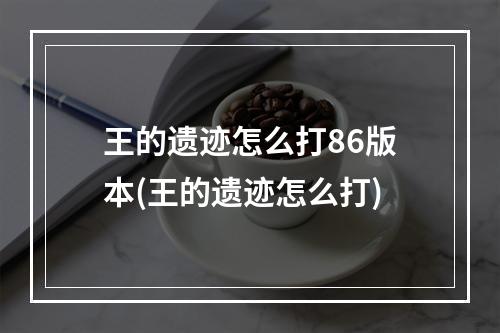 王的遗迹怎么打86版本(王的遗迹怎么打)