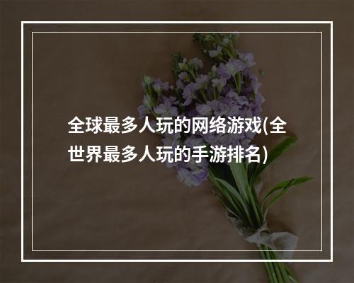 全球最多人玩的网络游戏(全世界最多人玩的手游排名)