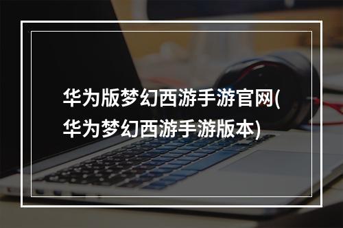 华为版梦幻西游手游官网(华为梦幻西游手游版本)