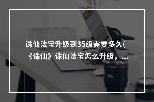 诛仙法宝升级到35级需要多久(《诛仙》诛仙法宝怎么升级，诛仙法宝怎么升级到35级)