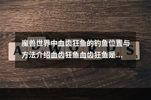 魔兽世界中血齿狂鱼的钓鱼位置与方法介绍血齿狂鱼血齿狂鱼是魔兽世界渔夫玩家们非常喜爱的一种鱼。这种鱼生活在艾泽拉斯大陆的天然淡水湖泊中，体型较大，肉质鲜美，可以用