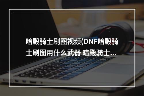 暗殿骑士刷图视频(DNF暗殿骑士刷图用什么武器 暗殿骑士刷图武器如何选择)