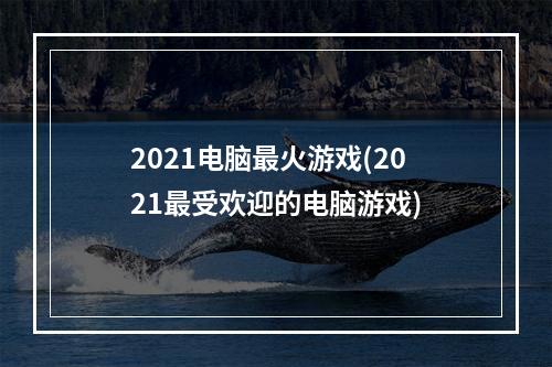 2021电脑最火游戏(2021最受欢迎的电脑游戏)