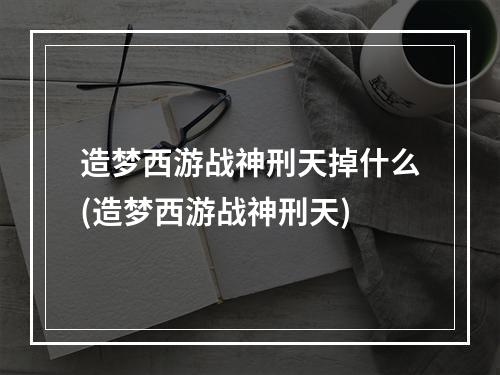 造梦西游战神刑天掉什么(造梦西游战神刑天)