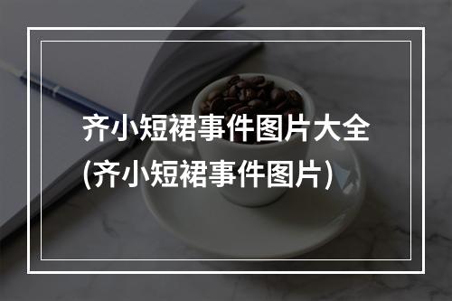 齐小短裙事件图片大全(齐小短裙事件图片)