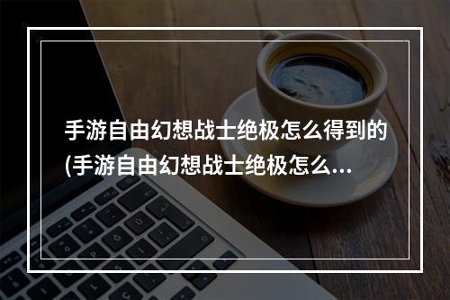 手游自由幻想战士绝极怎么得到的(手游自由幻想战士绝极怎么得到)