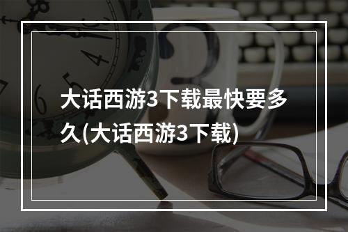 大话西游3下载最快要多久(大话西游3下载)