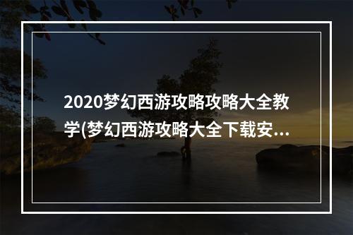 2020梦幻西游攻略攻略大全教学(梦幻西游攻略大全下载安装)