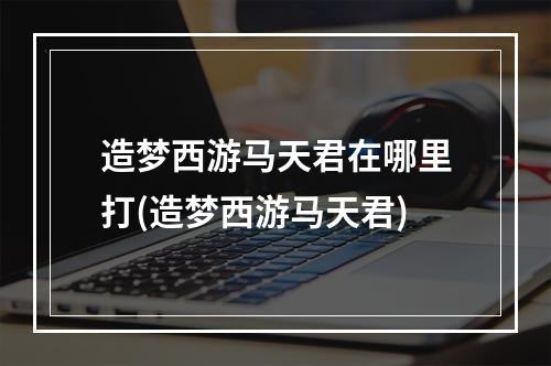 造梦西游马天君在哪里打(造梦西游马天君)