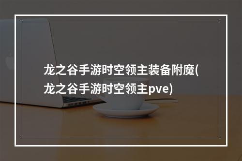 龙之谷手游时空领主装备附魔(龙之谷手游时空领主pve)