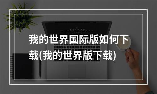 我的世界国际版如何下载(我的世界版下载)