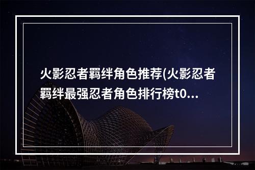 火影忍者羁绊角色推荐(火影忍者羁绊最强忍者角色排行榜t0忍者英雄角色排名)