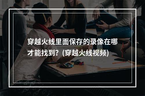 穿越火线里面保存的录像在哪才能找到？(穿越火线视频)