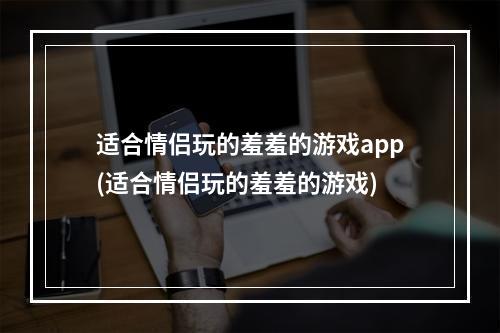 适合情侣玩的羞羞的游戏app(适合情侣玩的羞羞的游戏)