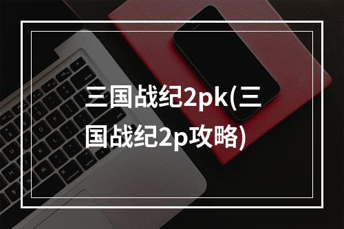 三国战纪2pk(三国战纪2p攻略)