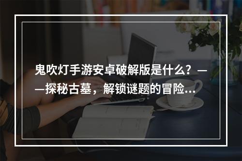 鬼吹灯手游安卓破解版是什么？——探秘古墓，解锁谜题的冒险之旅