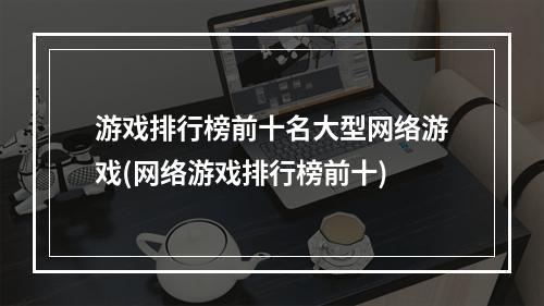 游戏排行榜前十名大型网络游戏(网络游戏排行榜前十)