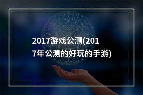 2017游戏公测(2017年公测的好玩的手游)