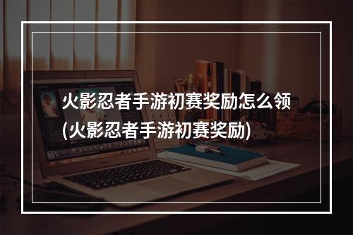 火影忍者手游初赛奖励怎么领(火影忍者手游初赛奖励)