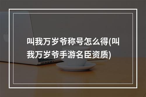 叫我万岁爷称号怎么得(叫我万岁爷手游名臣资质)