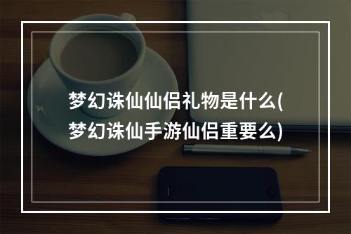 梦幻诛仙仙侣礼物是什么(梦幻诛仙手游仙侣重要么)