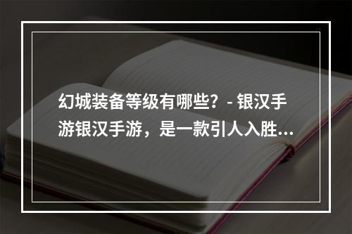 幻城装备等级有哪些？- 银汉手游银汉手游，是一款引人入胜的战斗游戏。如果你是一位玩家，你一定知道，想要进行更强大的战斗，装备是必不可少的。在银汉手游中，幻城装备