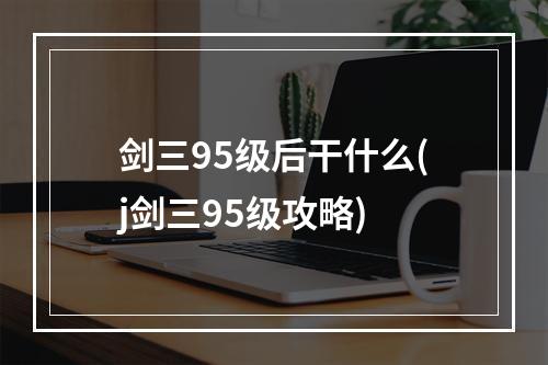 剑三95级后干什么(j剑三95级攻略)