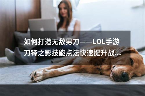 如何打造无敌男刀——LOL手游刀锋之影技能点法快速提升战斗力与闪避能力(用正确的技能点法创造勇者——英雄联盟手游男刀技能怎么点)