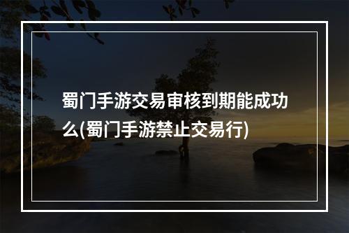 蜀门手游交易审核到期能成功么(蜀门手游禁止交易行)