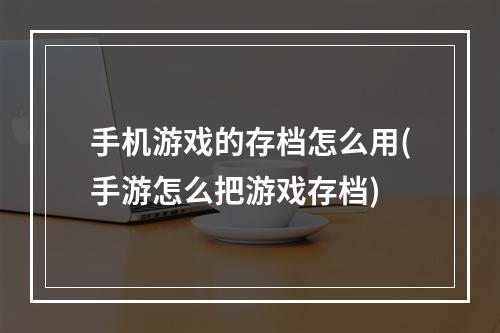 手机游戏的存档怎么用(手游怎么把游戏存档)