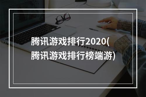 腾讯游戏排行2020(腾讯游戏排行榜端游)