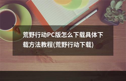 荒野行动PC版怎么下载具体下载方法教程(荒野行动下载)