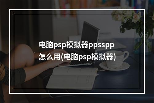 电脑psp模拟器ppsspp怎么用(电脑psp模拟器)